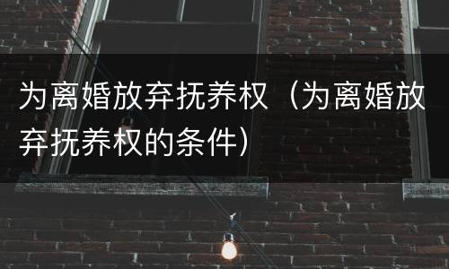 为离婚放弃抚养权（为离婚放弃抚养权的条件）