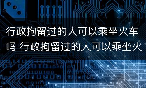 行政拘留过的人可以乘坐火车吗 行政拘留过的人可以乘坐火车吗知乎