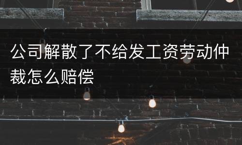 公司解散了不给发工资劳动仲裁怎么赔偿