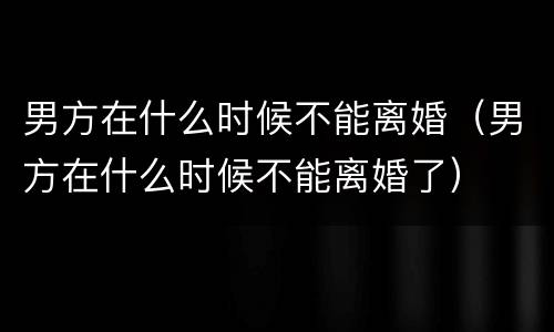 男方在什么时候不能离婚（男方在什么时候不能离婚了）