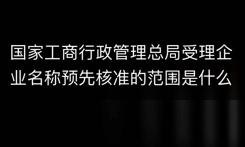 国家工商行政管理总局受理企业名称预先核准的范围是什么
