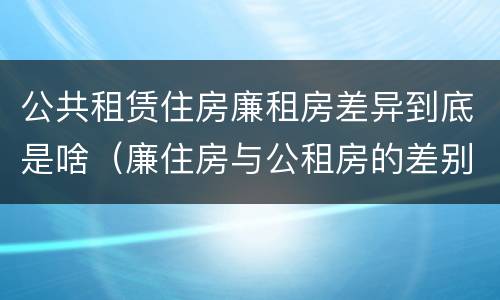 公共租赁住房廉租房差异到底是啥（廉住房与公租房的差别）