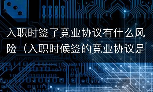 入职时签了竞业协议有什么风险（入职时候签的竞业协议是否有效）