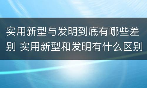 实用新型与发明到底有哪些差别 实用新型和发明有什么区别