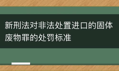 新刑法对非法处置进口的固体废物罪的处罚标准