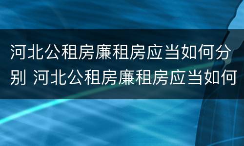 河北公租房廉租房应当如何分别 河北公租房廉租房应当如何分别选择