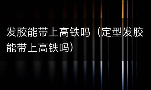 发胶能带上高铁吗（定型发胶能带上高铁吗）