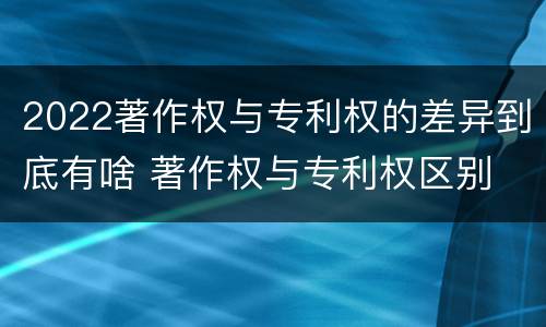 2022著作权与专利权的差异到底有啥 著作权与专利权区别