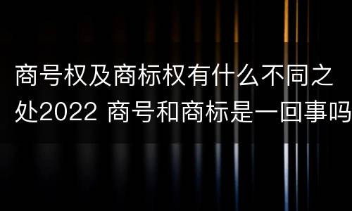 商号权及商标权有什么不同之处2022 商号和商标是一回事吗