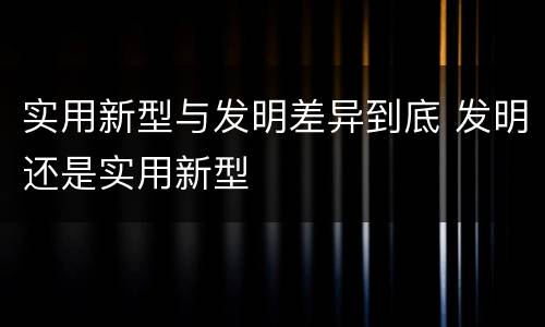 实用新型与发明差异到底 发明还是实用新型