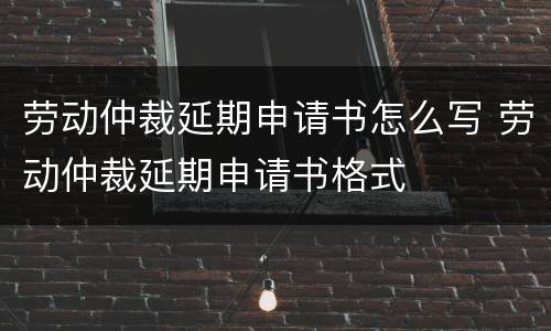 劳动仲裁延期申请书怎么写 劳动仲裁延期申请书格式
