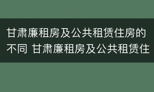 甘肃廉租房及公共租赁住房的不同 甘肃廉租房及公共租赁住房的不同条件