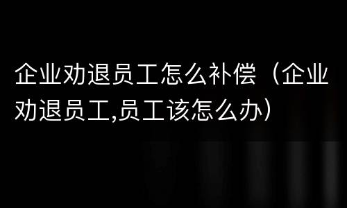 企业劝退员工怎么补偿（企业劝退员工,员工该怎么办）