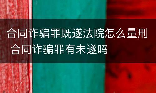 合同诈骗罪既遂法院怎么量刑 合同诈骗罪有未遂吗