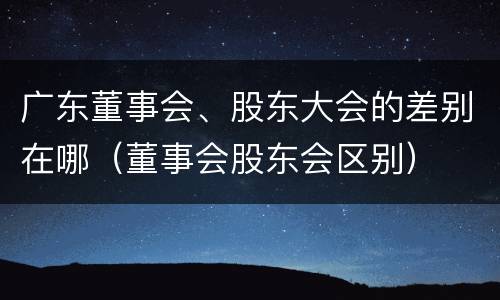 广东董事会、股东大会的差别在哪（董事会股东会区别）