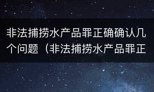 非法捕捞水产品罪正确确认几个问题（非法捕捞水产品罪正确确认几个问题）
