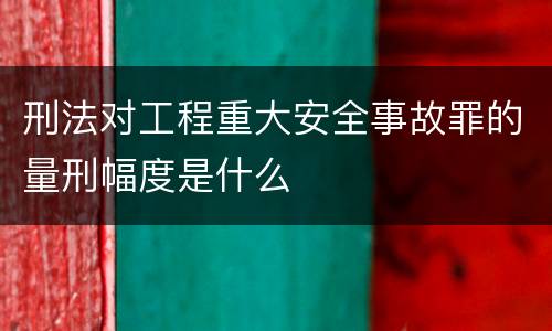 刑法对工程重大安全事故罪的量刑幅度是什么