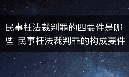民事枉法裁判罪的四要件是哪些 民事枉法裁判罪的构成要件