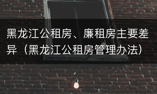 黑龙江公租房、廉租房主要差异（黑龙江公租房管理办法）