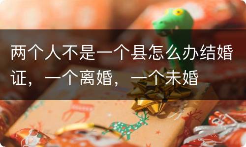 两个人不是一个县怎么办结婚证，一个离婚，一个未婚