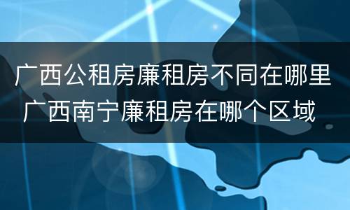 广西公租房廉租房不同在哪里 广西南宁廉租房在哪个区域