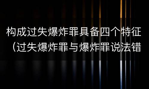 构成过失爆炸罪具备四个特征（过失爆炸罪与爆炸罪说法错误的是）
