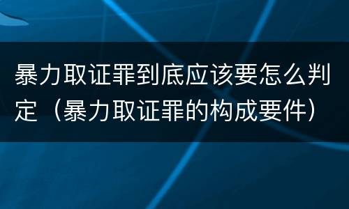 暴力取证罪到底应该要怎么判定（暴力取证罪的构成要件）