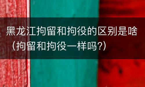 黑龙江拘留和拘役的区别是啥（拘留和拘役一样吗?）