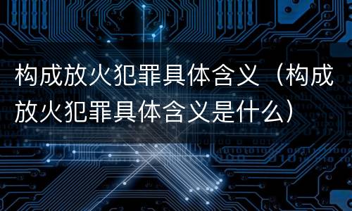 构成放火犯罪具体含义（构成放火犯罪具体含义是什么）