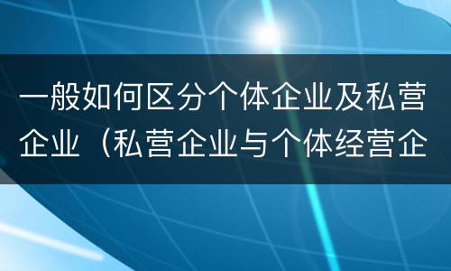 一般如何区分个体企业及私营企业（私营企业与个体经营企业的区别）