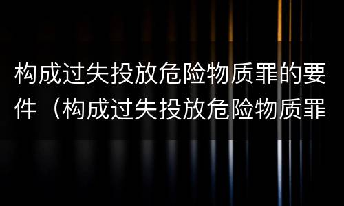 构成过失投放危险物质罪的要件（构成过失投放危险物质罪的要件是）
