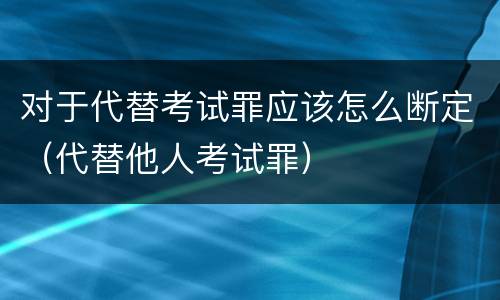对于代替考试罪应该怎么断定（代替他人考试罪）