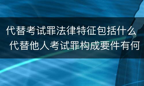 代替考试罪法律特征包括什么 代替他人考试罪构成要件有何规定
