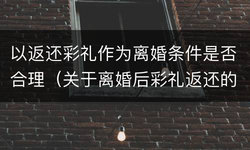 以返还彩礼作为离婚条件是否合理（关于离婚后彩礼返还的规定）