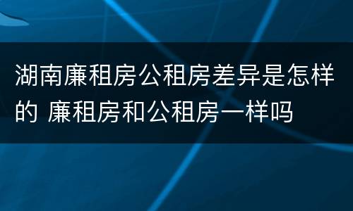 湖南廉租房公租房差异是怎样的 廉租房和公租房一样吗
