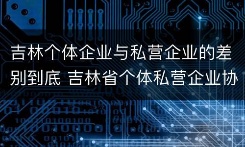 吉林个体企业与私营企业的差别到底 吉林省个体私营企业协会