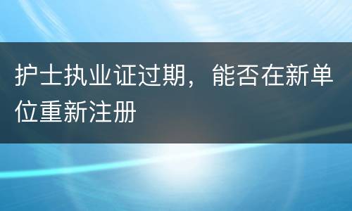 护士执业证过期，能否在新单位重新注册