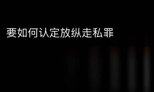 要如何认定放纵走私罪