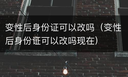 变性后身份证可以改吗（变性后身份证可以改吗现在）