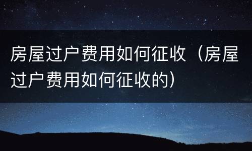 房屋过户费用如何征收（房屋过户费用如何征收的）