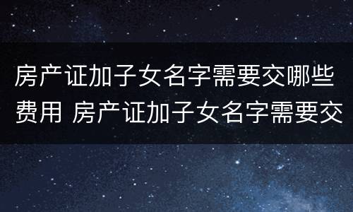 房产证加子女名字需要交哪些费用 房产证加子女名字需要交哪些费用和手续