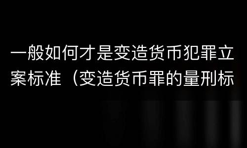一般如何才是变造货币犯罪立案标准（变造货币罪的量刑标准）