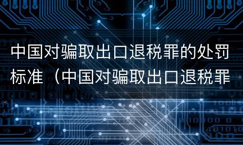 中国对骗取出口退税罪的处罚标准（中国对骗取出口退税罪的处罚标准是多少）