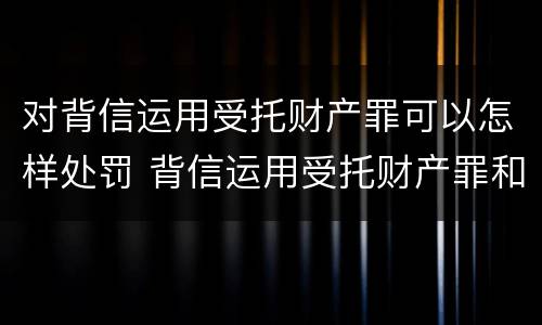 对背信运用受托财产罪可以怎样处罚 背信运用受托财产罪和违法运用资金罪