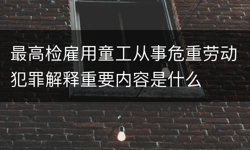 最高检雇用童工从事危重劳动犯罪解释重要内容是什么