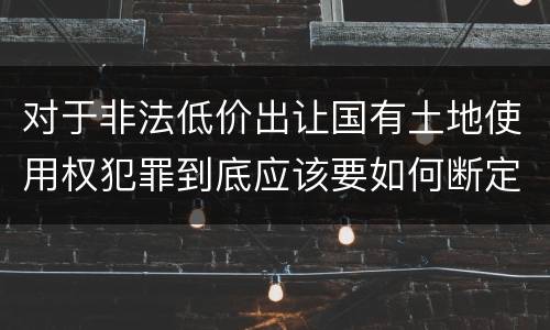 对于非法低价出让国有土地使用权犯罪到底应该要如何断定