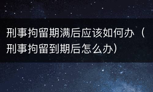 刑事拘留期满后应该如何办（刑事拘留到期后怎么办）