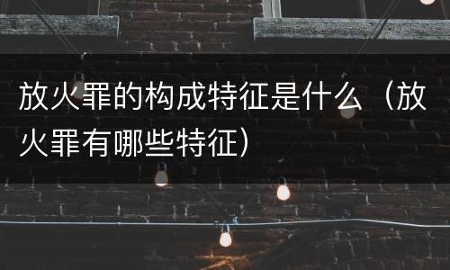 放火罪的构成特征是什么（放火罪有哪些特征）