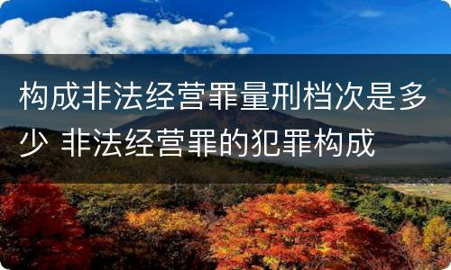 构成非法经营罪量刑档次是多少 非法经营罪的犯罪构成