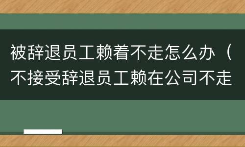 被辞退员工赖着不走怎么办（不接受辞退员工赖在公司不走怎么办）